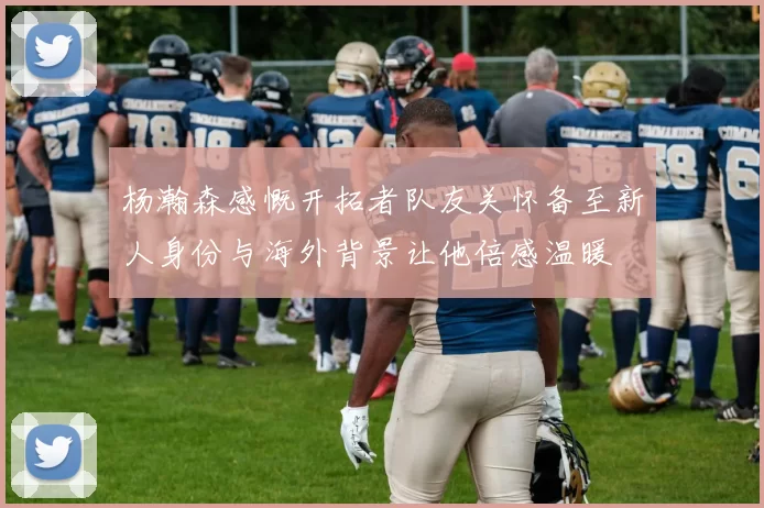 杨瀚森感慨开拓者队友关怀备至新人身份与海外背景让他倍感温暖